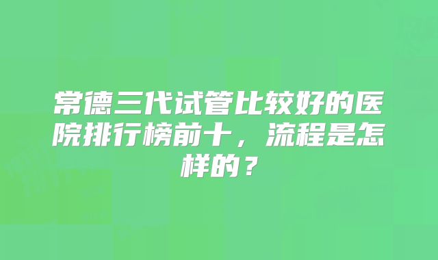 常德三代试管比较好的医院排行榜前十,流程是怎样的?