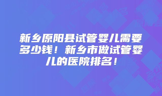 新乡原阳县试管婴儿需要多少钱!新乡市做试管婴儿的医院排名!