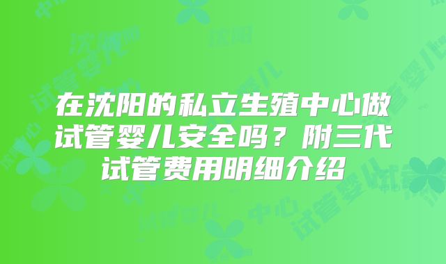 在沈阳的私立生殖中心做试管婴儿安全吗?附三代试管费用明细介绍