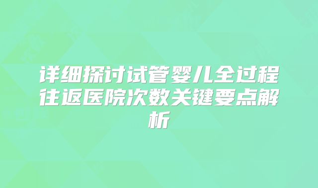 详细探讨试管婴儿全过程往返医院次数关键要点解析