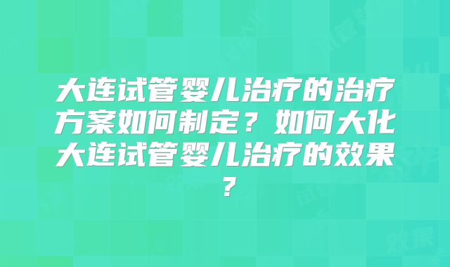 大连试管婴儿治疗的治疗方案如何制定？如何大化大连试管婴儿治疗的效果？