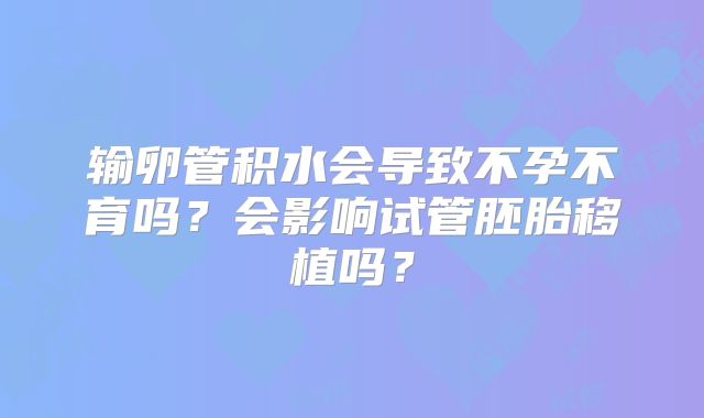 输卵管积水会导致不孕不育吗?会影响试管胚胎移植吗?