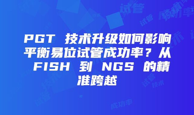 PGT 技术升级如何影响平衡易位试管成功率?从 FISH 到 NGS 的精准跨越