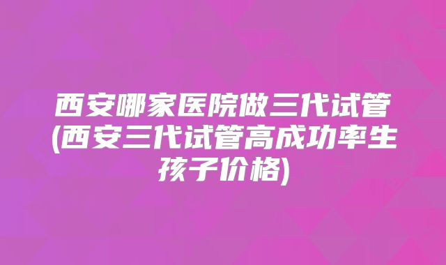 西安哪家医院做三代试管(西安三代试管高成功率生孩子价格)