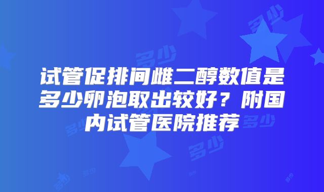 试管促排间雌二醇数值是多少卵泡取出较好？附国内试管医院推荐
