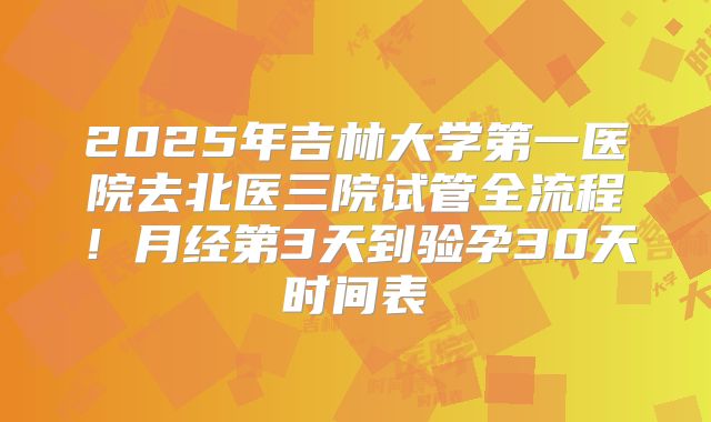 2025年吉林大学第一医院去北医三院试管全流程!月经第3天到验孕30天时间表
