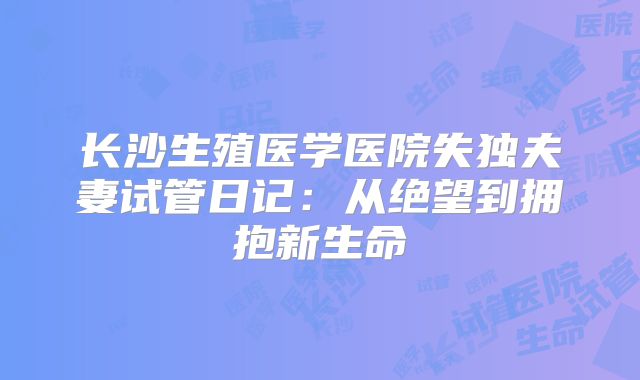 长沙生殖医学医院失独夫妻试管日记:从绝望到拥抱新生命