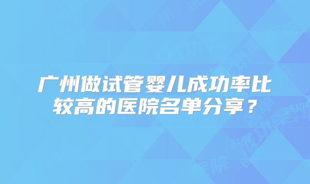 广州做试管婴儿成功率比较高的医院名单分享？