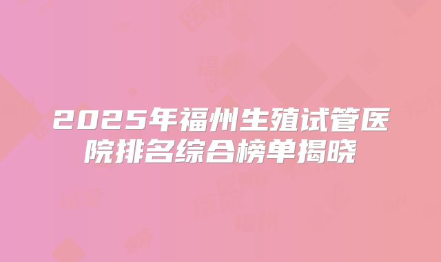 2025年福州生殖试管医院排名综合榜单揭晓