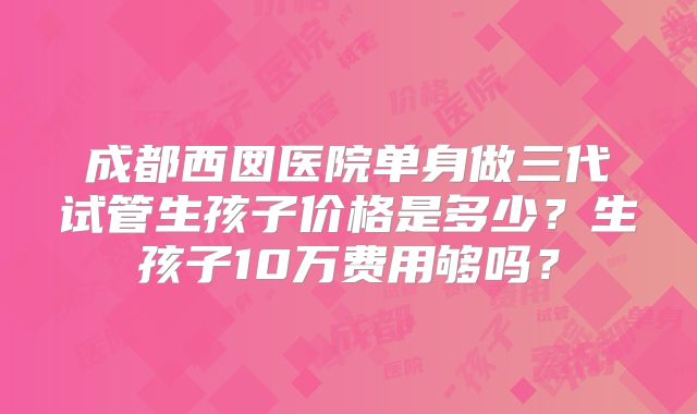 成都西囡医院单身做三代试管生孩子价格是多少？生孩子10万费用够吗？