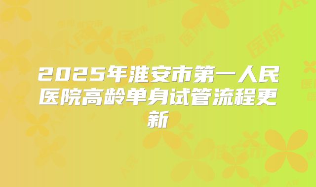 2025年淮安市第一人民医院高龄单身试管流程更新
