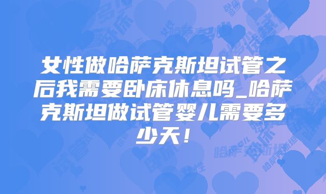 女性做哈萨克斯坦试管之后我需要卧床休息吗_哈萨克斯坦做试管婴儿需要多少天！