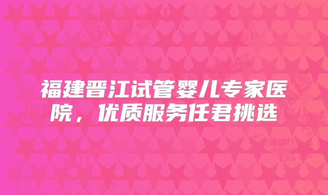 福建晋江试管婴儿专家医院,优质服务任君挑选