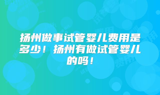 扬州做事试管婴儿费用是多少!扬州有做试管婴儿的吗!