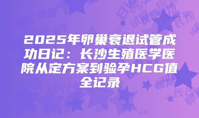 2025年卵巢衰退试管成功日记：长沙生殖医学医院从定方案到验孕HCG值全记录