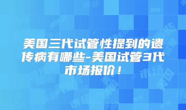 美国三代试管性提到的遗传病有哪些-美国试管3代市场报价！