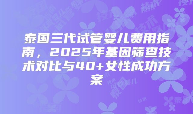 泰国三代试管婴儿费用指南,2025年基因筛查技术对比与40+女性成功方案