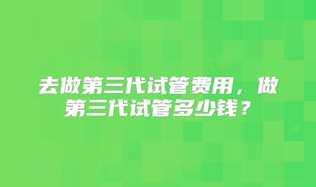 去做第三代试管费用,做第三代试管多少钱?