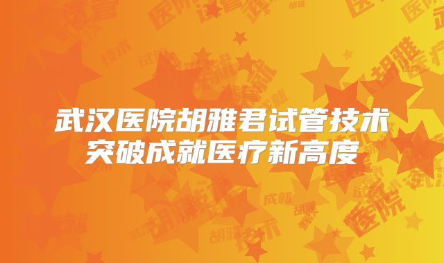 武汉医院胡雅君试管技术突破成就医疗新高度