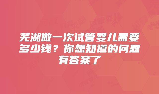 芜湖做一次试管婴儿需要多少钱?你想知道的问题有答案了