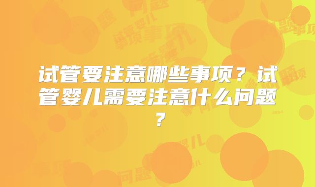 试管要注意哪些事项?试管婴儿需要注意什么问题?