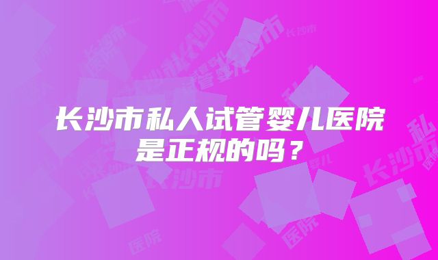 长沙市私人试管婴儿医院是正规的吗?