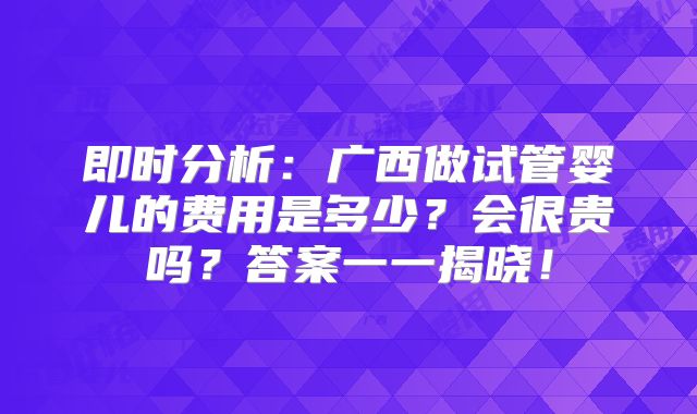 即时分析：广西做试管婴儿的费用是多少？会很贵吗？答案一一揭晓！
