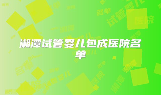 湘潭试管婴儿包成医院名单