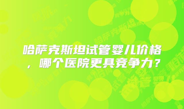 哈萨克斯坦试管婴儿价格，哪个医院更具竞争力？