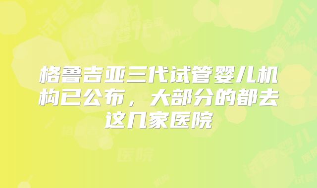 格鲁吉亚三代试管婴儿机构已公布,大部分的都去这几家医院