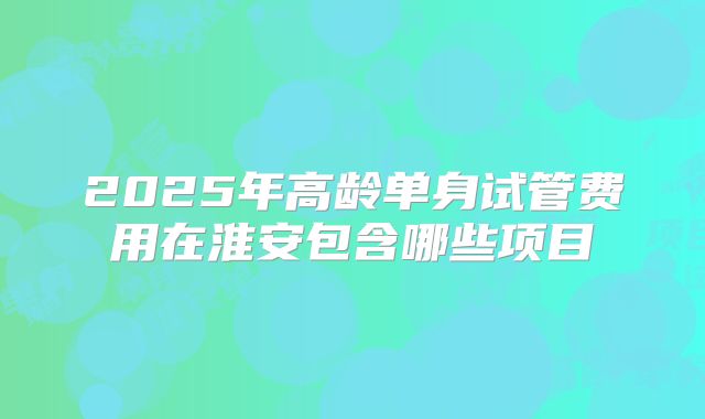2025年高龄单身试管费用在淮安包含哪些项目