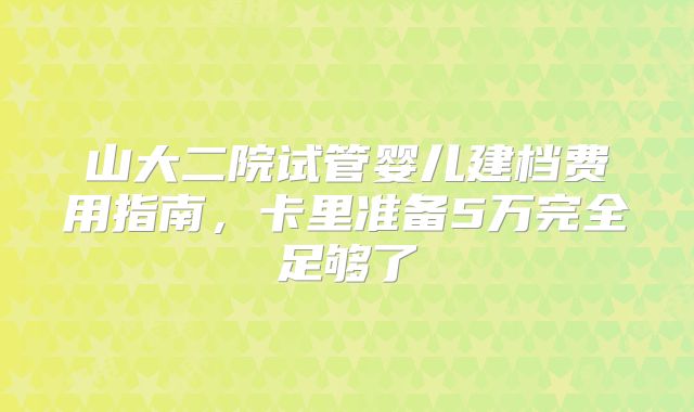 山大二院试管婴儿建档费用指南,卡里准备5万完全足够了