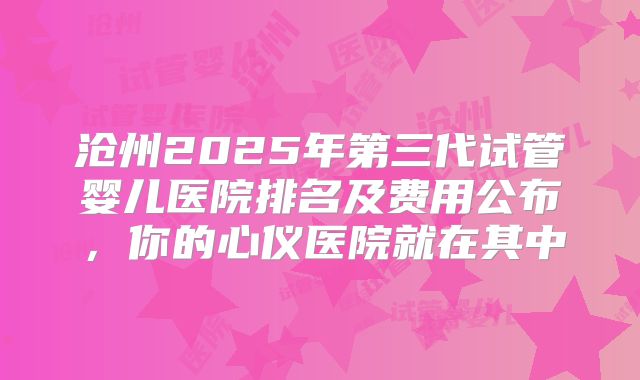 沧州2025年第三代试管婴儿医院排名及费用公布,你的心仪医院就在其中