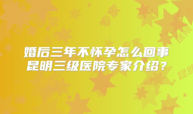 婚后三年不怀孕怎么回事昆明三级医院专家介绍？