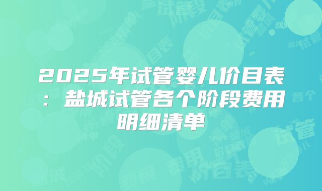 2025年试管婴儿价目表:盐城试管各个阶段费用明细清单