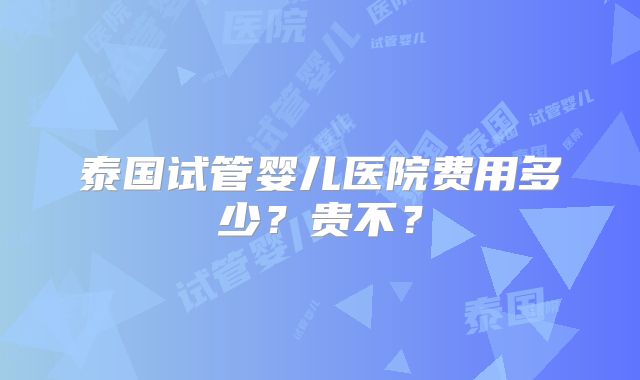 泰国试管婴儿医院费用多少?贵不?