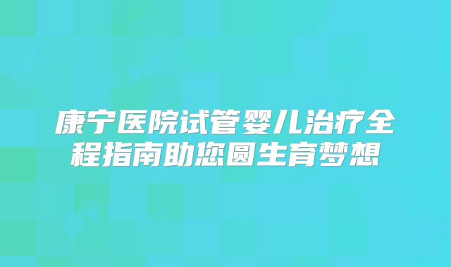 康宁医院试管婴儿治疗全程指南助您圆生育梦想