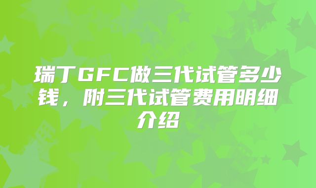 瑞丁GFC做三代试管多少钱,附三代试管费用明细介绍