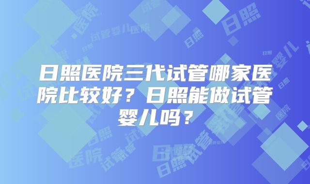日照医院三代试管哪家医院比较好?日照能做试管婴儿吗?