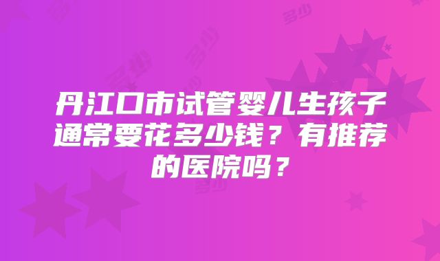 丹江口市试管婴儿生孩子通常要花多少钱？有推荐的医院吗？