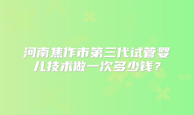 河南焦作市第三代试管婴儿技术做一次多少钱?