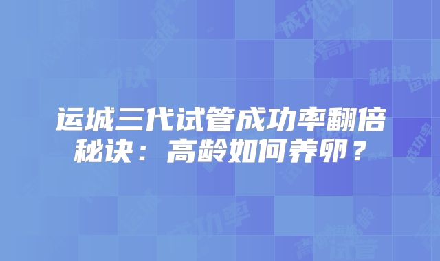 运城三代试管成功率翻倍秘诀:高龄如何养卵?