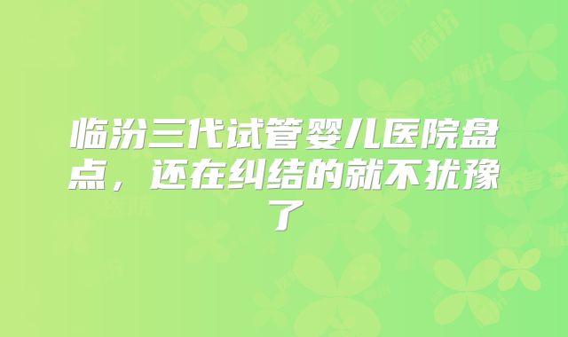 临汾三代试管婴儿医院盘点，还在纠结的就不犹豫了