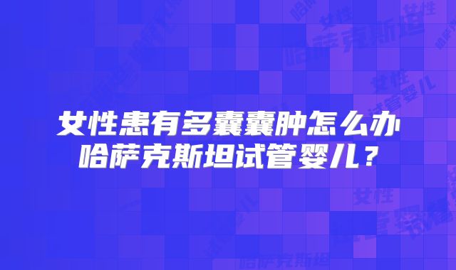 女性患有多囊囊肿怎么办哈萨克斯坦试管婴儿？