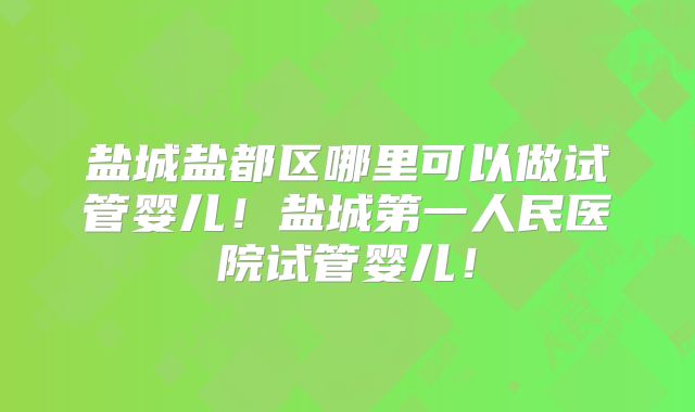 盐城盐都区哪里可以做试管婴儿!盐城第一人民医院试管婴儿!