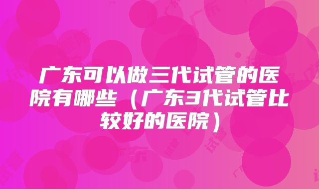 广东可以做三代试管的医院有哪些（广东3代试管比较好的医院）