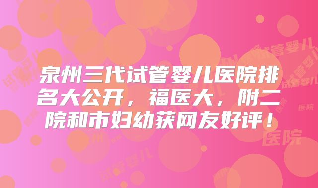 泉州三代试管婴儿医院排名大公开，福医大，附二院和市妇幼获网友好评！