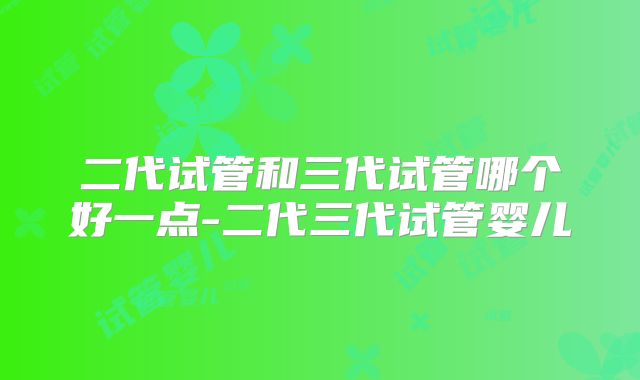 二代试管和三代试管哪个好一点-二代三代试管婴儿