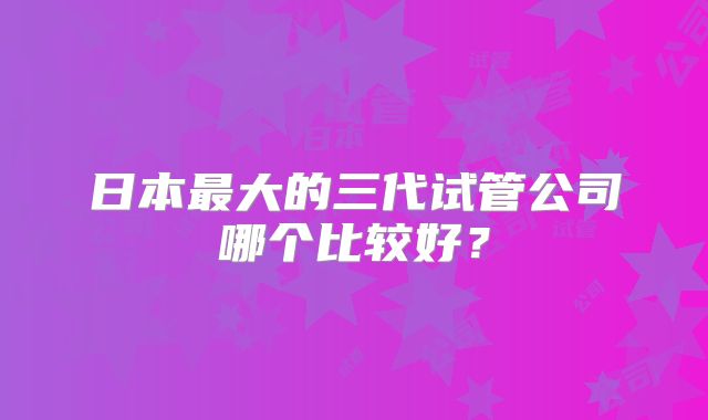 日本最大的三代试管公司哪个比较好?
