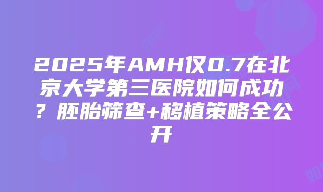 2025年AMH仅0.7在北京大学第三医院如何成功?胚胎筛查+移植策略全公开